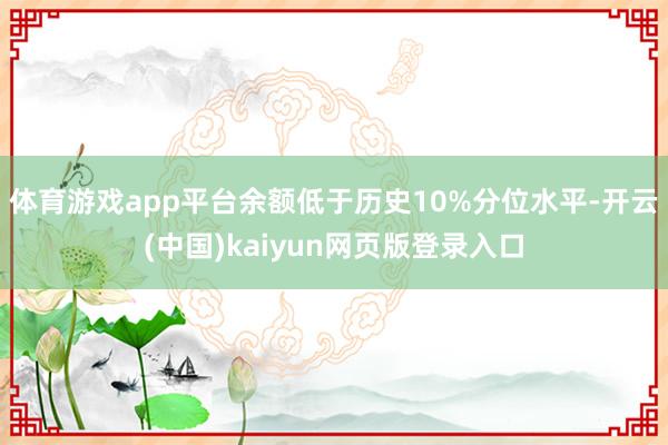 体育游戏app平台余额低于历史10%分位水平-开云(中国)kaiyun网页版登录入口