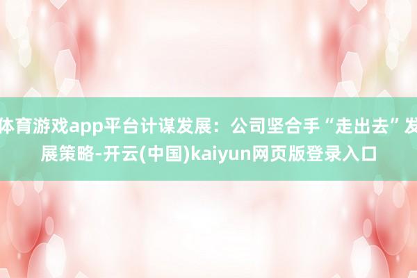 体育游戏app平台计谋发展：公司坚合手“走出去”发展策略-开云(中国)kaiyun网页版登录入口