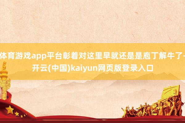 体育游戏app平台彰着对这里早就还是是庖丁解牛了-开云(中国)kaiyun网页版登录入口