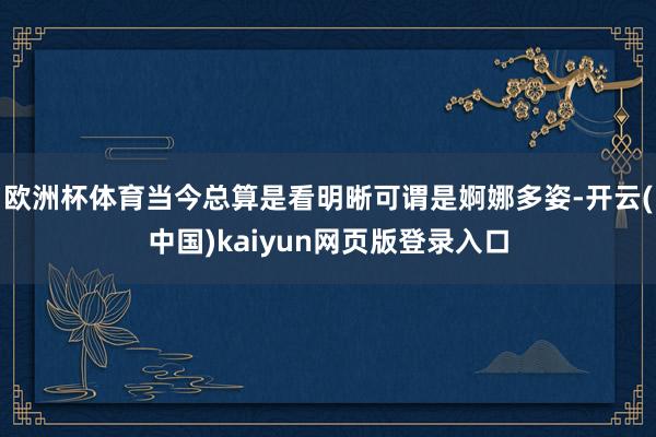 欧洲杯体育当今总算是看明晰可谓是婀娜多姿-开云(中国)kaiyun网页版登录入口