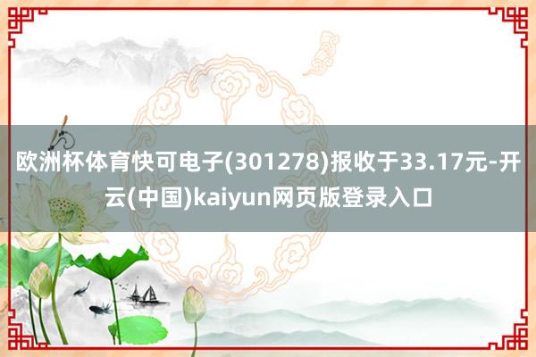 欧洲杯体育快可电子(301278)报收于33.17元-开云(中国)kaiyun网页版登录入口