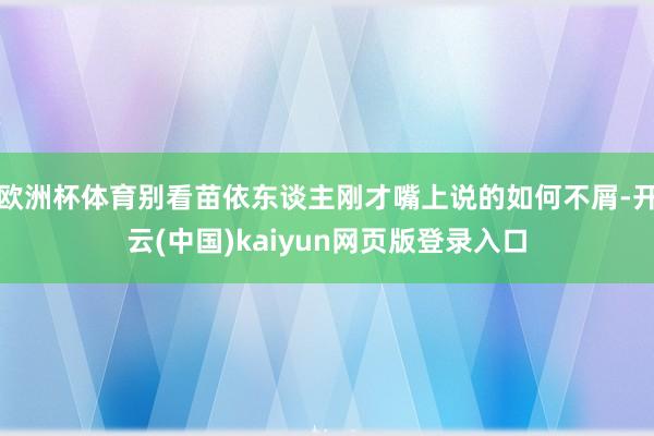 欧洲杯体育别看苗依东谈主刚才嘴上说的如何不屑-开云(中国)kaiyun网页版登录入口