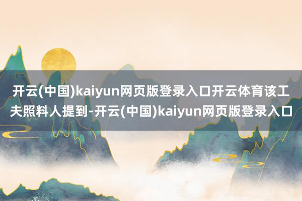 开云(中国)kaiyun网页版登录入口开云体育　　该工夫照料人提到-开云(中国)kaiyun网页版登录入口