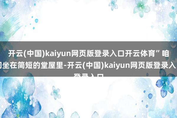 开云(中国)kaiyun网页版登录入口开云体育”咱们坐在简短的堂屋里-开云(中国)kaiyun网页版登录入口