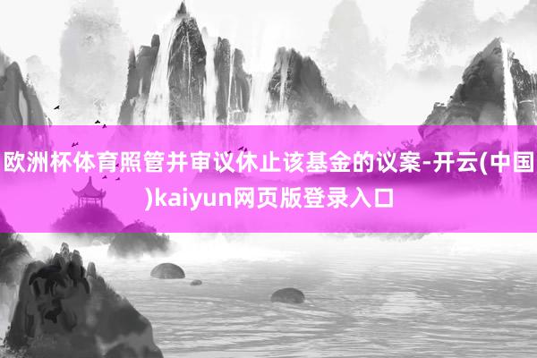 欧洲杯体育照管并审议休止该基金的议案-开云(中国)kaiyun网页版登录入口