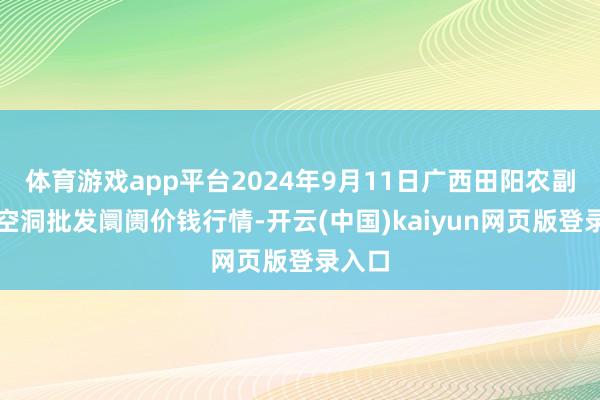 体育游戏app平台2024年9月11日广西田阳农副家具空洞批发阛阓价钱行情-开云(中国)kaiyun网页版登录入口