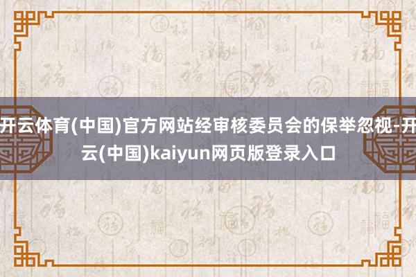 开云体育(中国)官方网站经审核委员会的保举忽视-开云(中国)kaiyun网页版登录入口