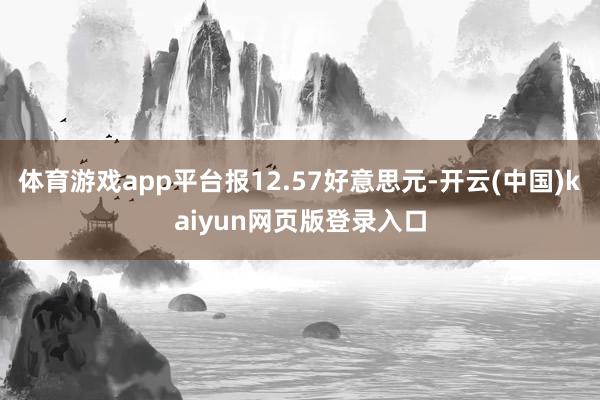 体育游戏app平台报12.57好意思元-开云(中国)kaiyun网页版登录入口