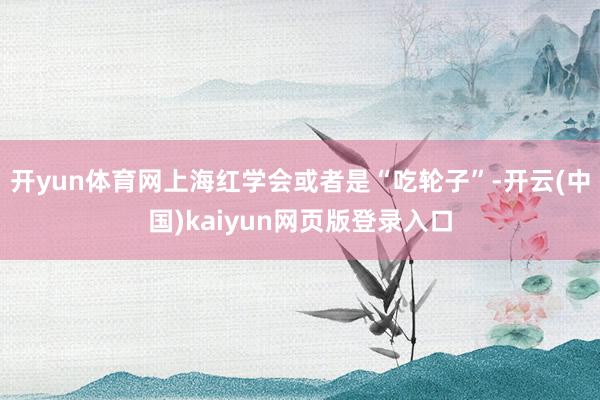 开yun体育网上海红学会或者是“吃轮子”-开云(中国)kaiyun网页版登录入口